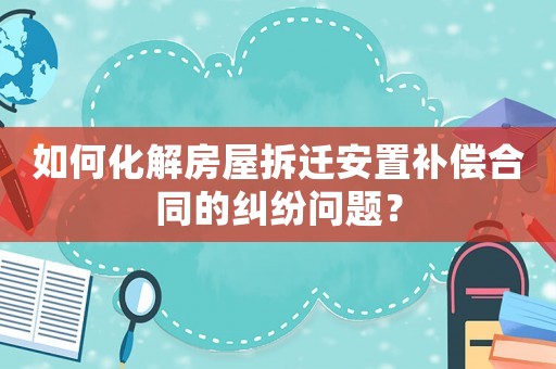 如何化解房屋拆遷安置補償合同的糾紛問題？
