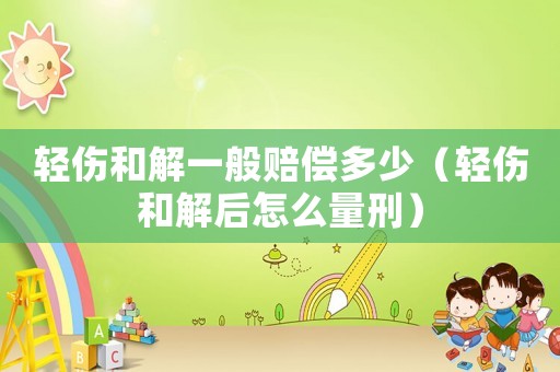 輕傷和解一般賠償多少（輕傷和解后怎么量刑）
