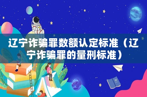 遼寧詐騙罪數額認定標準（遼寧詐騙罪的量刑標準）