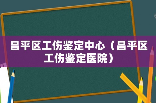 昌平區工傷鑒定中心（昌平區工傷鑒定醫院）