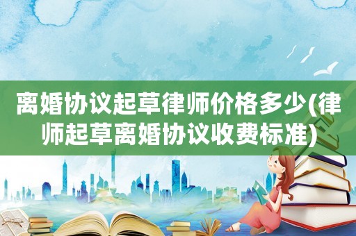 離婚協議起草律師價格多少(律師起草離婚協議收費標準)