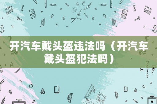 開汽車戴頭盔違法嗎（開汽車戴頭盔犯法嗎）