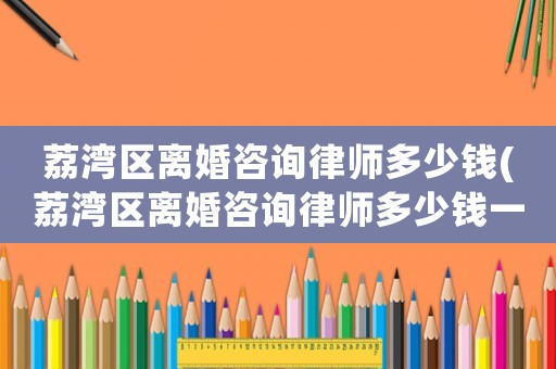 荔灣區(qū)離婚咨詢律師多少錢(荔灣區(qū)離婚咨詢律師多少錢一個(gè)月)