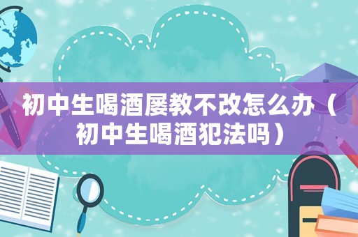 初中生喝酒屢教不改怎么辦（初中生喝酒犯法嗎）