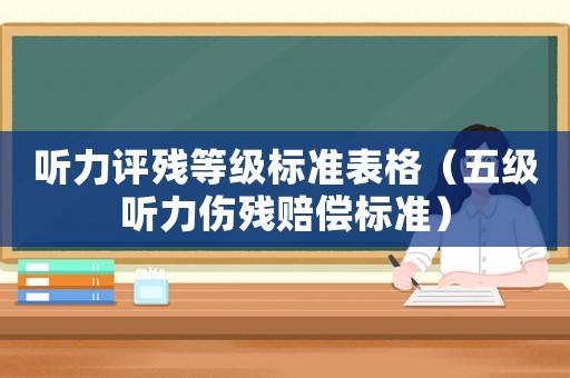 聽力評殘等級標準表格（五級聽力傷殘賠償標準）