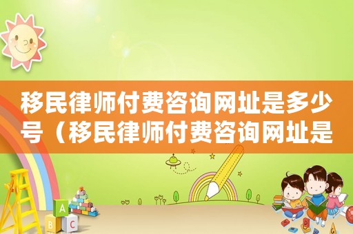 移民律師付費咨詢網址是多少號（移民律師付費咨詢網址是多少）