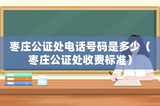 棗莊公證處電話號碼是多少（棗莊公證處收費標準）