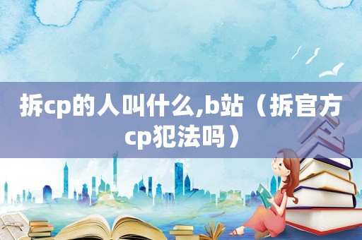 拆cp的人叫什么,b站（拆官方cp犯法嗎）