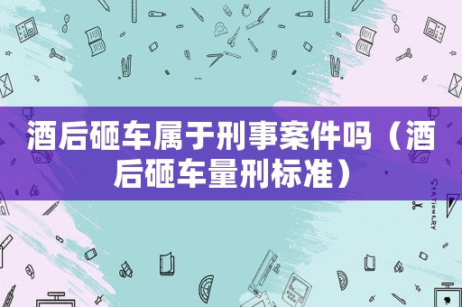 酒后砸車屬于刑事案件嗎（酒后砸車量刑標(biāo)準(zhǔn)）