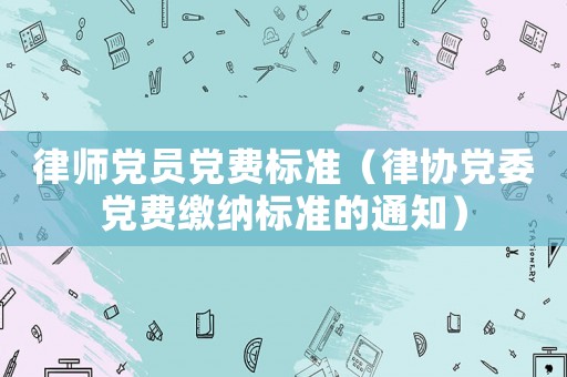 律師黨員黨費標(biāo)準(zhǔn)（律協(xié)黨委黨費繳納標(biāo)準(zhǔn)的通知）