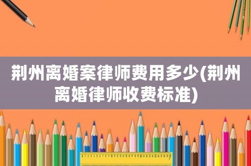 荊州離婚案律師費用多少(荊州離婚律師收費標準)