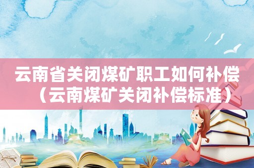云南省關(guān)閉煤礦職工如何補償（云南煤礦關(guān)閉補償標準）