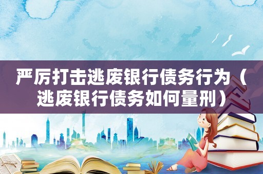 嚴(yán)厲打擊逃廢銀行債務(wù)行為（逃廢銀行債務(wù)如何量刑）