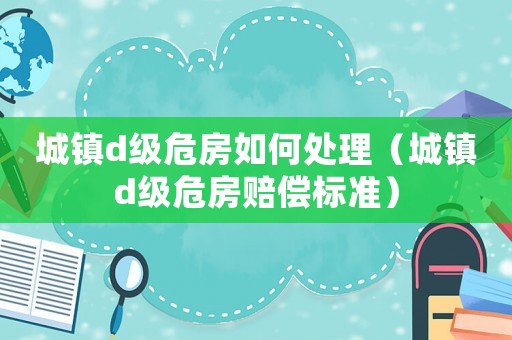 城鎮d級危房如何處理（城鎮d級危房賠償標準）