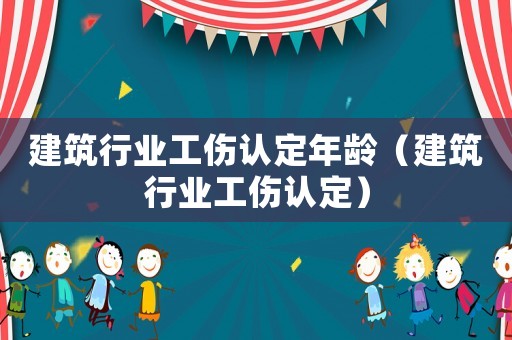 建筑行業工傷認定年齡（建筑行業工傷認定）