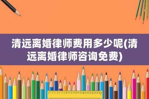 清遠離婚律師費用多少呢(清遠離婚律師咨詢免費)