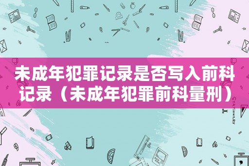 未成年犯罪記錄是否寫入前科記錄（未成年犯罪前科量刑）