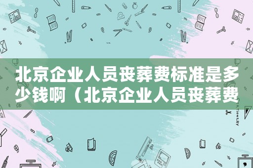 北京企業(yè)人員喪葬費標準是多少錢啊（北京企業(yè)人員喪葬費標準是多少錢）