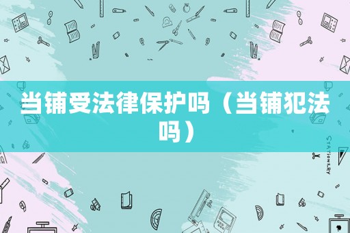 當(dāng)鋪受法律保護(hù)嗎（當(dāng)鋪犯法嗎）