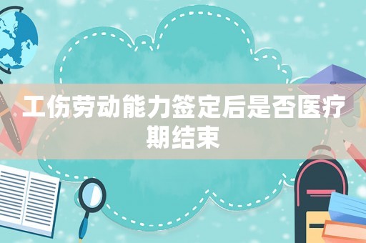 工傷勞動能力簽定后是否醫療期結束