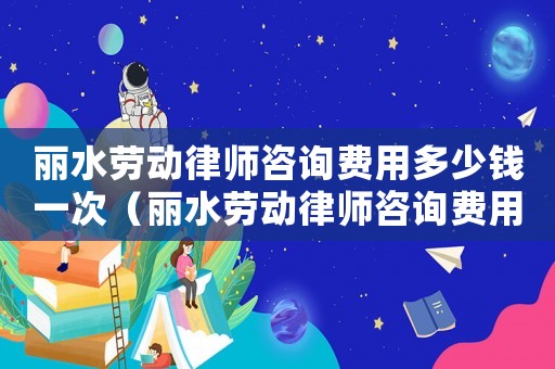 麗水勞動律師咨詢費用多少錢一次（麗水勞動律師咨詢費用多少）