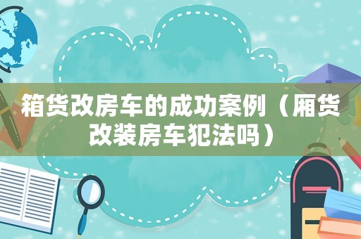 箱貨改房車的成功案例（廂貨改裝房車犯法嗎）