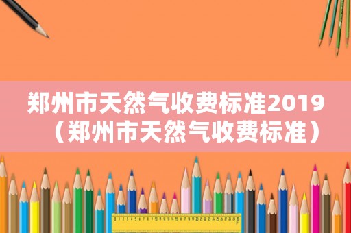 鄭州市天然氣收費(fèi)標(biāo)準(zhǔn)2019（鄭州市天然氣收費(fèi)標(biāo)準(zhǔn)）