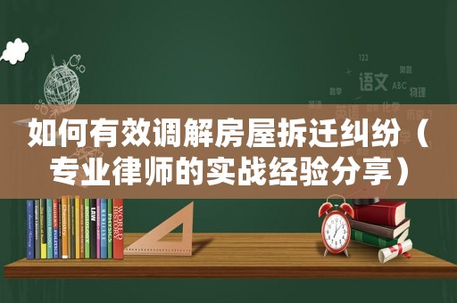 如何有效調(diào)解房屋拆遷糾紛（專業(yè)律師的實(shí)戰(zhàn)經(jīng)驗(yàn)分享）