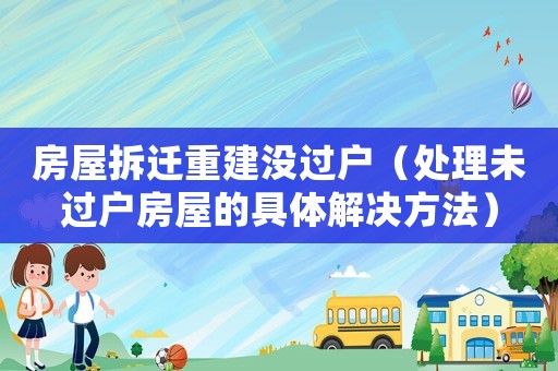 房屋拆遷重建沒過戶（處理未過戶房屋的具體解決方法）