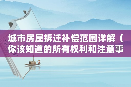 城市房屋拆遷補償范圍詳解（你該知道的所有權利和注意事項）