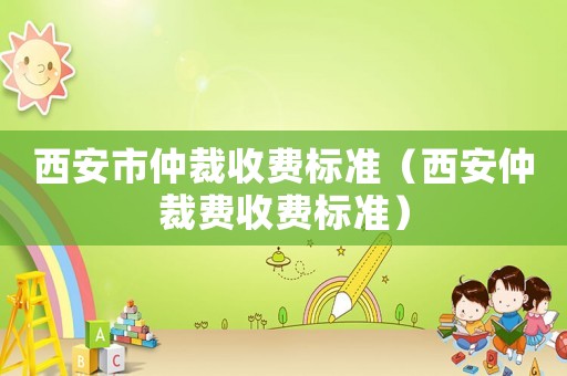 西安市仲裁收費(fèi)標(biāo)準(zhǔn)（西安仲裁費(fèi)收費(fèi)標(biāo)準(zhǔn)）