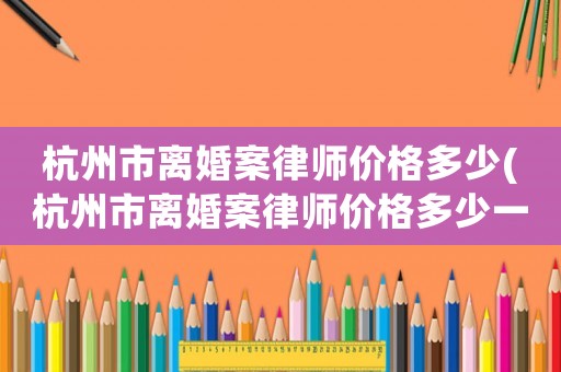 杭州市離婚案律師價格多少(杭州市離婚案律師價格多少一個月)