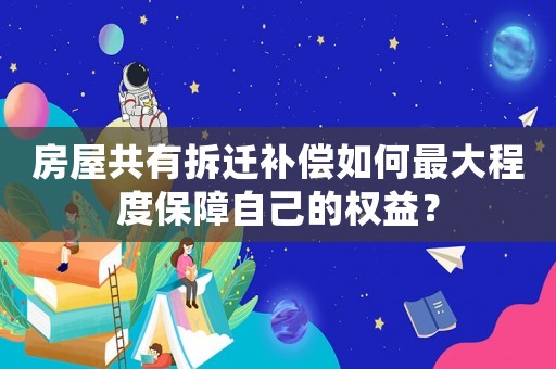 房屋共有拆遷補償如何最大程度保障自己的權益？