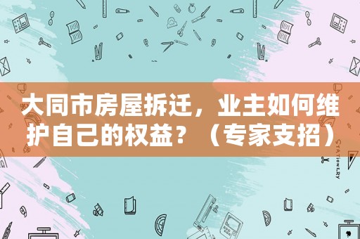 大同市房屋拆遷，業主如何維護自己的權益？（專家支招）