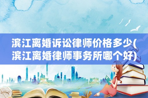 濱江離婚訴訟律師價格多少(濱江離婚律師事務所哪個好)