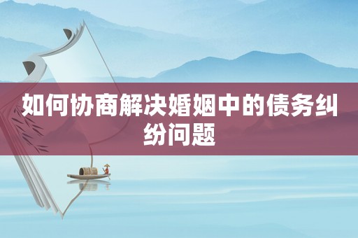 如何協商解決婚姻中的債務糾紛問題