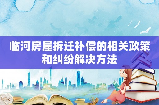 臨河房屋拆遷補償?shù)南嚓P(guān)政策和糾紛解決方法