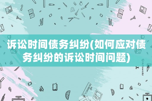 訴訟時間債務(wù)糾紛(如何應(yīng)對債務(wù)糾紛的訴訟時間問題)