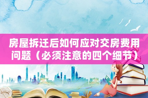 房屋拆遷后如何應對交房費用問題（必須注意的四個細節）