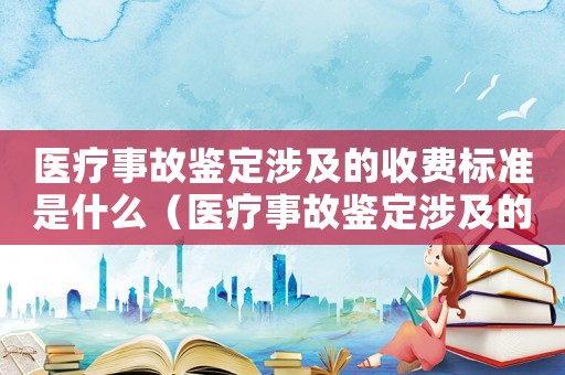 醫療事故鑒定涉及的收費標準是什么（醫療事故鑒定涉及的收費標準）