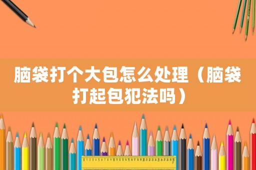 腦袋打個大包怎么處理（腦袋打起包犯法嗎）
