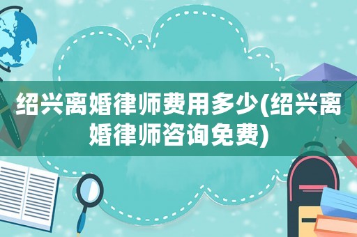 紹興離婚律師費用多少(紹興離婚律師咨詢免費)
