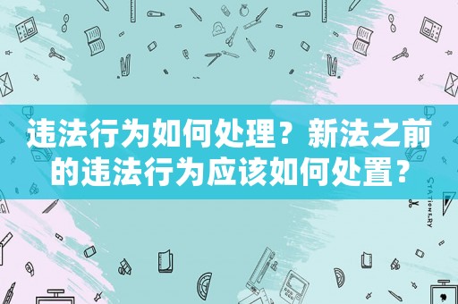 違法行為如何處理？新法之前的違法行為應該如何處置？