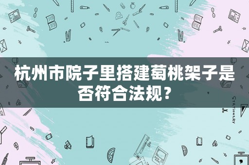 杭州市院子里搭建萄桃架子是否符合法規？