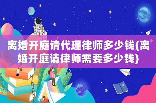離婚開庭請代理律師多少錢(離婚開庭請律師需要多少錢)