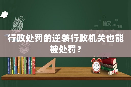 行政處罰的逆襲行政機關也能被處罰？