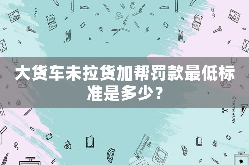 大貨車未拉貨加幫罰款最低標準是多少？