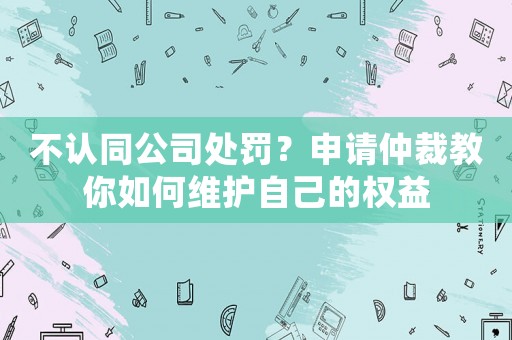 不認同公司處罰？申請仲裁教你如何維護自己的權益