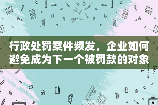 行政處罰案件頻發，企業如何避免成為下一個被罰款的對象？