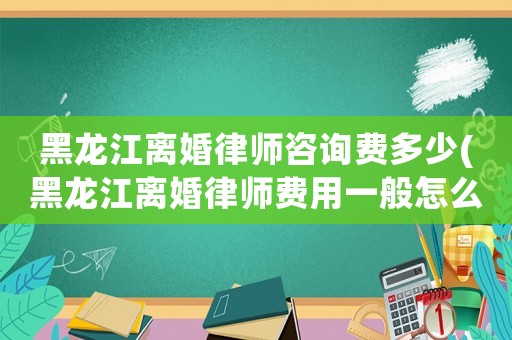 黑龍江離婚律師咨詢費多少(黑龍江離婚律師費用一般怎么收費)